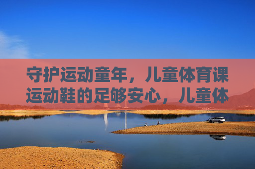 守护运动童年,儿童体育课运动鞋的足够安心,儿童体育课运动鞋,安心守护运动童年 守护运动童年,儿童体育课运动鞋的足够安心,儿童体育课运动鞋,安心守护运动童年