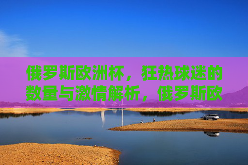 俄罗斯欧洲杯,狂热球迷的数量与激情解析,俄罗斯欧洲杯狂热球迷数量与激情解析 俄罗斯欧洲杯,狂热球迷的数量与激情解析,俄罗斯欧洲杯狂热球迷数量与激情解析