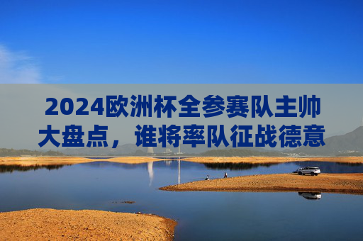 2024欧洲杯全参赛队主帅大盘点,谁将率队征战德意志?2024欧洲杯全参赛队主帅大盘点,谁将率队征战德意志? 2024欧洲杯全参赛队主帅大盘点,谁将率队征战德意志?2024欧洲杯全参赛队主帅大盘点,谁将率队征战德意志?