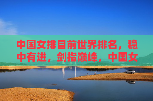 中国女排目前世界排名,稳中有进,剑指巅峰,中国女排稳中有进剑指巅峰 中国女排目前世界排名,稳中有进,剑指巅峰,中国女排稳中有进剑指巅峰