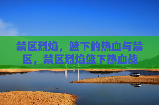 禁区烈焰,篮下的热血与禁区,禁区烈焰篮下热血战 禁区烈焰,篮下的热血与禁区,禁区烈焰篮下热血战