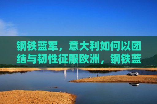 钢铁蓝军,意大利如何以团结与韧性征服欧洲,钢铁蓝军,团结与韧性征服欧洲 钢铁蓝军,意大利如何以团结与韧性征服欧洲,钢铁蓝军,团结与韧性征服欧洲