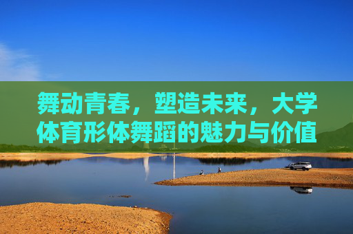 舞动青春,塑造未来,大学体育形体舞蹈的魅力与价值,舞动青春,塑造未来,大学体育形体舞蹈的魅力与价值 舞动青春,塑造未来,大学体育形体舞蹈的魅力与价值,舞动青春,塑造未来,大学体育形体舞蹈的魅力与价值