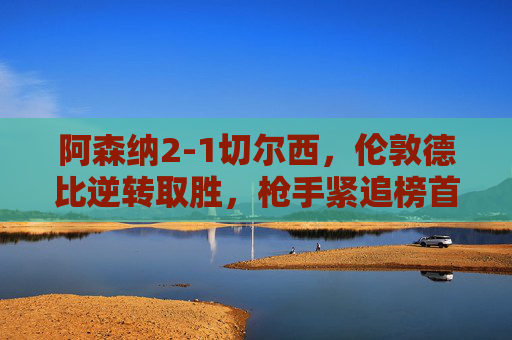 阿森纳2-1切尔西,伦敦德比逆转取胜,枪手紧追榜首蓝军陷欧战危机,阿森纳2-1切尔西德比逆转取胜,枪手紧追榜首蓝军陷欧战危机 阿森纳2-1切尔西,伦敦德比逆转取胜,枪手紧追榜首蓝军陷欧战危机,阿森纳2-1切尔西德比逆转取胜,枪手紧追榜首蓝军陷欧战危机