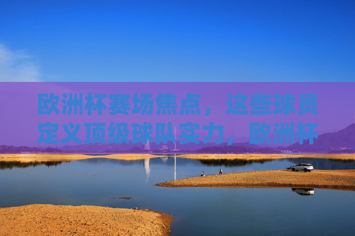 欧洲杯赛场焦点,这些球员定义顶级球队实力,欧洲杯焦点球员,顶级球队实力的定义者 欧洲杯赛场焦点,这些球员定义顶级球队实力,欧洲杯焦点球员,顶级球队实力的定义者
