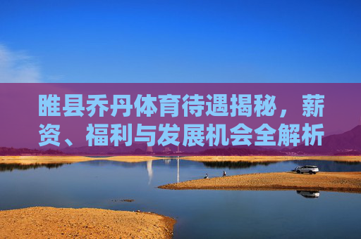 睢县乔丹体育待遇揭秘，薪资、福利与发展机会全解析，睢县乔丹体育待遇全解析，薪资、福利与发展机会揭秘