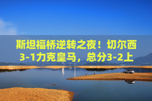 斯坦福桥逆转之夜！切尔西3-1力克皇马，总分3-2上演欧冠绝杀，斯坦福桥欧冠逆转！切尔西3-1力克皇马总分3-2绝杀
