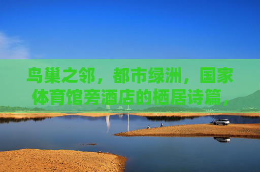 鸟巢之邻,都市绿洲,国家体育馆旁酒店的栖居诗篇,鸟巢之邻,都市绿洲栖居诗篇 鸟巢之邻,都市绿洲,国家体育馆旁酒店的栖居诗篇,鸟巢之邻,都市绿洲栖居诗篇