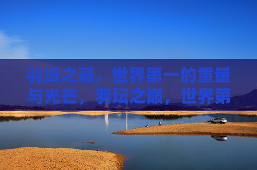 羽坛之巅,世界第一的重量与光芒,羽坛之巅,世界第一的重量与光芒 羽坛之巅,世界第一的重量与光芒,羽坛之巅,世界第一的重量与光芒