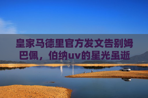皇家马德里官方发文告别姆巴佩，伯纳uv的星光虽逝，传奇记忆永存，皇马官方告别姆巴佩，伯纳乌星光虽逝，传奇永存