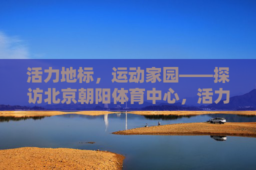 活力地标，运动家园——探访北京朝阳体育中心，活力地标，运动家园——北京朝阳体育中心