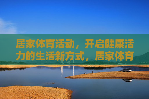 居家体育活动,开启健康活力的生活新方式,居家体育活动,开启健康活力生活新方式 居家体育活动,开启健康活力的生活新方式,居家体育活动,开启健康活力生活新方式