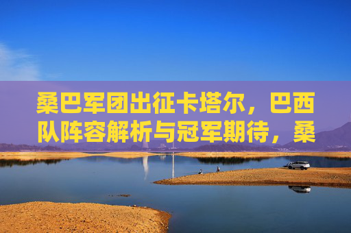 桑巴军团出征卡塔尔,巴西队阵容解析与冠军期待,桑巴军团出征卡塔尔,阵容解析与冠军展望 桑巴军团出征卡塔尔,巴西队阵容解析与冠军期待,桑巴军团出征卡塔尔,阵容解析与冠军展望