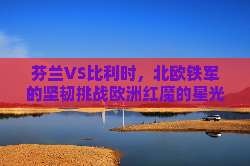 芬兰VS比利时,北欧铁军的坚韧挑战欧洲红魔的星光,北欧铁军挑战欧洲红魔,坚韧对星光 芬兰VS比利时,北欧铁军的坚韧挑战欧洲红魔的星光,北欧铁军挑战欧洲红魔,坚韧对星光