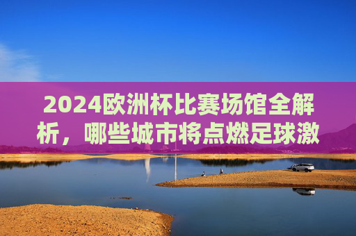 2024欧洲杯比赛场馆全解析,哪些城市将点燃足球激情?2024欧洲杯场馆全解析,点燃足球激情的城市 2024欧洲杯比赛场馆全解析,哪些城市将点燃足球激情?2024欧洲杯场馆全解析,点燃足球激情的城市