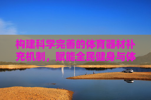 构建科学完善的体育器材补充机制，赋能全民健身与体育事业发展，科学完善体育器材补充机制 赋能全民健身与体育事业发展