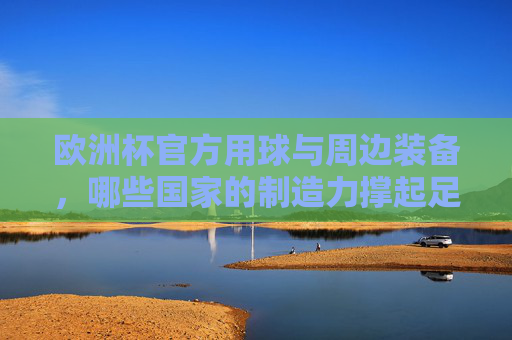 欧洲杯官方用球与周边装备,哪些国家的制造力撑起足球盛宴?欧洲杯官方用球与周边装备,哪些国家的制造力撑起足球盛宴? 欧洲杯官方用球与周边装备,哪些国家的制造力撑起足球盛宴?欧洲杯官方用球与周边装备,哪些国家的制造力撑起足球盛宴?