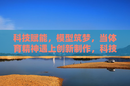 科技赋能，模型筑梦，当体育精神遇上创新制作，科技赋能模型，体育精神创新筑梦