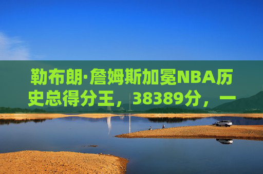 勒布朗·詹姆斯加冕NBA历史总得分王，38389分，一座属于传奇的永恒丰碑，勒布朗·詹姆斯38389分加冕NBA历史总得分王 传奇丰碑永铸