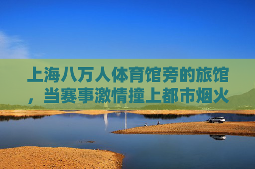 上海八万人体育馆旁的旅馆,当赛事激情撞上都市烟火,八万人体育馆旁,赛事激情撞都市烟火 上海八万人体育馆旁的旅馆,当赛事激情撞上都市烟火,八万人体育馆旁,赛事激情撞都市烟火