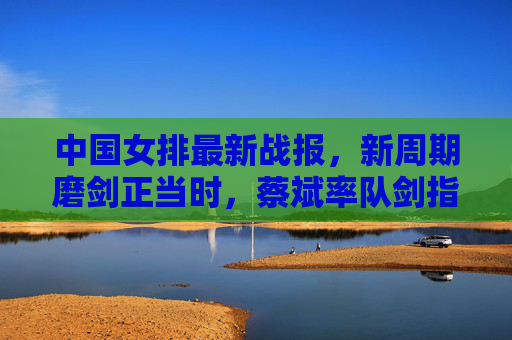 中国女排最新战报,新周期磨剑正当时,蔡斌率队剑指巴黎奥运,中国女排新周期磨剑正当时 蔡斌率队剑指巴黎奥运 中国女排最新战报,新周期磨剑正当时,蔡斌率队剑指巴黎奥运,中国女排新周期磨剑正当时 蔡斌率队剑指巴黎奥运