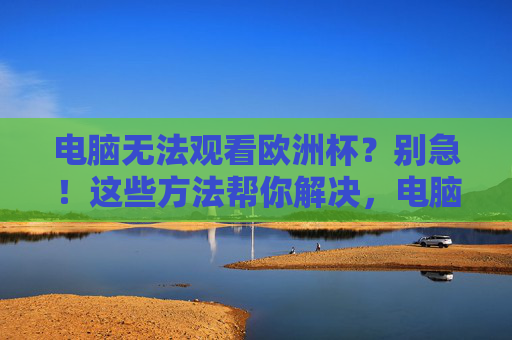 电脑无法观看欧洲杯?别急!这些方法帮你解决,电脑无法观看欧洲杯?解决方法来了 电脑无法观看欧洲杯?别急!这些方法帮你解决,电脑无法观看欧洲杯?解决方法来了