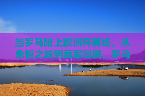 当罗马踏上欧洲杯赛场，从永恒之城到蓝军图腾，罗马蓝军，永恒之城的欧洲杯图腾