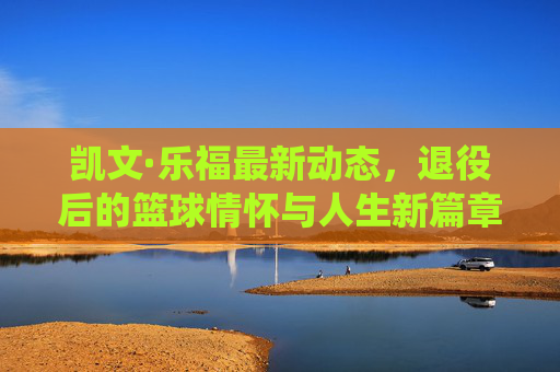 凯文·乐福最新动态,退役后的篮球情怀与人生新篇章,凯文·乐福退役后,篮球情怀与人生新篇章 凯文·乐福最新动态,退役后的篮球情怀与人生新篇章,凯文·乐福退役后,篮球情怀与人生新篇章