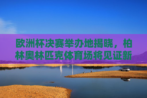 欧洲杯决赛举办地揭晓,柏林奥林匹克体育场将见证新王诞生,柏林奥林匹克体育场将见证欧洲杯新王诞生 欧洲杯决赛举办地揭晓,柏林奥林匹克体育场将见证新王诞生,柏林奥林匹克体育场将见证欧洲杯新王诞生