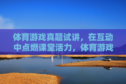 体育游戏真题试讲，在互动中点燃课堂活力，体育游戏互动试讲，点燃课堂活力
