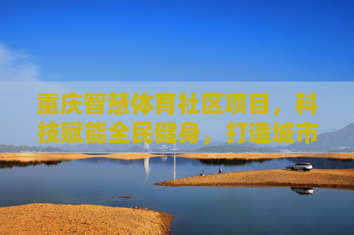 重庆智慧体育社区项目,科技赋能全民健身,打造城市健康生活新图景,重庆智慧体育社区,科技赋能全民健身,绘就城市健康生活新图景 重庆智慧体育社区项目,科技赋能全民健身,打造城市健康生活新图景,重庆智慧体育社区,科技赋能全民健身,绘就城市健康生活新图景