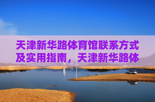 天津新华路体育馆联系方式及实用指南,天津新华路体育馆联系方式及实用指南 天津新华路体育馆联系方式及实用指南,天津新华路体育馆联系方式及实用指南