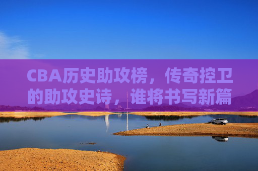 CBA历史助攻榜，传奇控卫的助攻史诗，谁将书写新篇章？CBA历史助攻榜，传奇控卫助攻史诗，谁将书新篇？