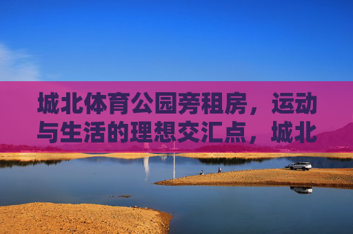 城北体育公园旁租房,运动与生活的理想交汇点,城北体育公园旁租房,运动与生活的理想交汇点 城北体育公园旁租房,运动与生活的理想交汇点,城北体育公园旁租房,运动与生活的理想交汇点