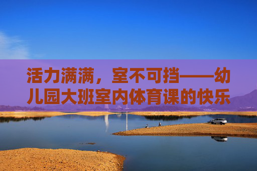 活力满满，室不可挡——幼儿园大班室内体育课的快乐探索，活力四射，室不可挡——幼儿园大班室内体育课的快乐探索