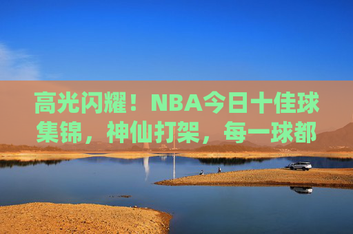 高光闪耀！NBA今日十佳球集锦，神仙打架，每一球都值得慢放