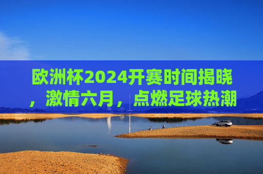 欧洲杯2024开赛时间揭晓，激情六月，点燃足球热潮，欧洲杯2024开赛时间揭晓，激情六月点燃足球热潮