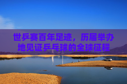 世乒赛百年足迹,历届举办地见证乒乓球的全球征程 世乒赛百年足迹,历届举办地见证乒乓球的全球征程