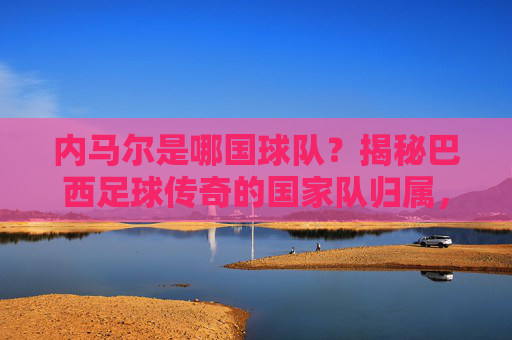 内马尔是哪国球队？揭秘巴西足球传奇的国家队归属，内马尔国家队归属揭秘，巴西足球传奇的国脚身份