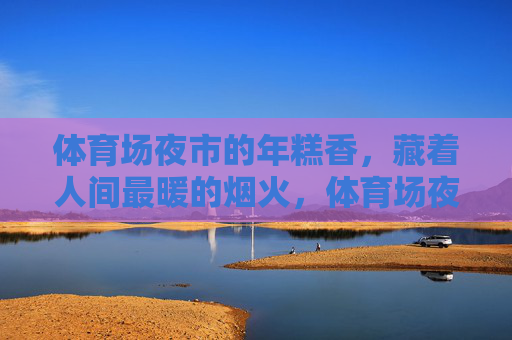 体育场夜市的年糕香,藏着人间最暖的烟火,体育场夜市年糕香,人间烟火暖 体育场夜市的年糕香,藏着人间最暖的烟火,体育场夜市年糕香,人间烟火暖