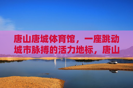 唐山唐城体育馆，一座跳动城市脉搏的活力地标，唐山唐城体育馆，跳动城市脉搏的活力地标