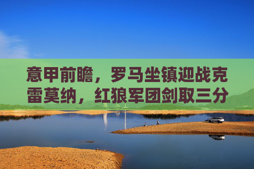 意甲前瞻，罗马坐镇迎战克雷莫纳，红狼军团剑取三分稳固欧战席位，意甲前瞻，罗马坐镇迎战克雷莫纳，红狼军团剑指三分稳固欧战