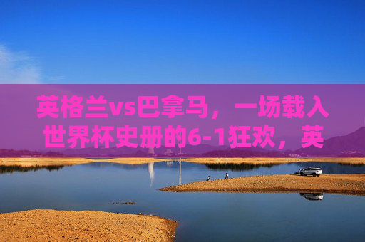 英格兰vs巴拿马,一场载入世界杯史册的6-1狂欢,英格兰6-1巴拿马,世界杯史册的狂欢 英格兰vs巴拿马,一场载入世界杯史册的6-1狂欢,英格兰6-1巴拿马,世界杯史册的狂欢