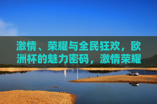 激情、荣耀与全民狂欢，欧洲杯的魅力密码，激情荣耀狂欢，欧洲杯的魅力密码