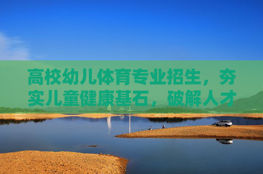 高校幼儿体育专业招生，夯实儿童健康基石，破解人才培养从0到1的难题，高校幼儿体育专业招生，夯实儿童健康，破解人才培养从0到1