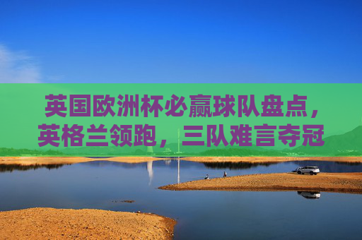 英国欧洲杯必赢球队盘点，英格兰领跑，三队难言夺冠，英国欧洲杯必赢球队盘点，英格兰领跑，三队难言夺冠