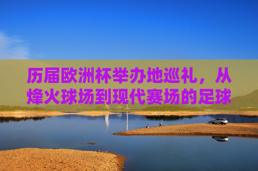 历届欧洲杯举办地巡礼,从烽火球场到现代赛场的足球地图,烽火球场到现代赛场,欧洲杯举办地足球地图巡礼 历届欧洲杯举办地巡礼,从烽火球场到现代赛场的足球地图,烽火球场到现代赛场,欧洲杯举办地足球地图巡礼