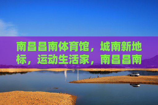 南昌昌南体育馆,城南新地标,运动生活家,南昌昌南体育馆,城南运动生活新地标 南昌昌南体育馆,城南新地标,运动生活家,南昌昌南体育馆,城南运动生活新地标