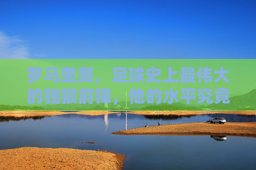 罗马里奥，足球史上最伟大的独狼前锋，他的水平究竟有多恐怖？罗马里奥，足球史上最恐怖的独狼前锋