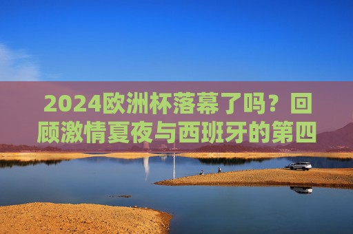 2024欧洲杯落幕了吗?回顾激情夏夜与西班牙的第四冠,2024欧洲杯落幕,西班牙第四冠,激情夏夜回顾 2024欧洲杯落幕了吗?回顾激情夏夜与西班牙的第四冠,2024欧洲杯落幕,西班牙第四冠,激情夏夜回顾